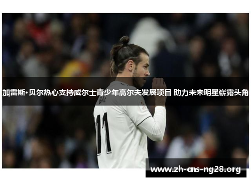 加雷斯·贝尔热心支持威尔士青少年高尔夫发展项目 助力未来明星崭露头角 加雷斯·贝尔热心支持威尔士青少年高尔夫发展项目 助力未来明星崭露头角