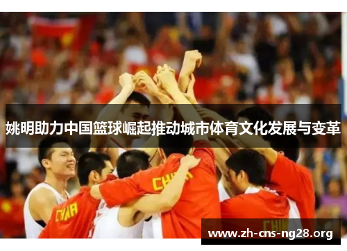 姚明助力中国篮球崛起推动城市体育文化发展与变革 姚明助力中国篮球崛起推动城市体育文化发展与变革