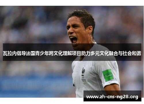 瓦拉内倡导法国青少年跨文化理解项目助力多元文化融合与社会和谐 瓦拉内倡导法国青少年跨文化理解项目助力多元文化融合与社会和谐