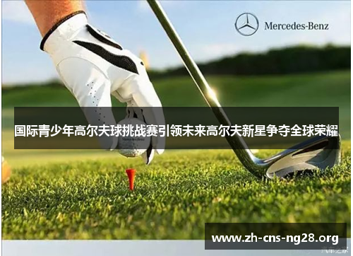 国际青少年高尔夫球挑战赛引领未来高尔夫新星争夺全球荣耀 国际青少年高尔夫球挑战赛引领未来高尔夫新星争夺全球荣耀