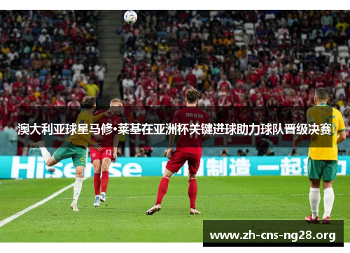 澳大利亚球星马修·莱基在亚洲杯关键进球助力球队晋级决赛 澳大利亚球星马修·莱基在亚洲杯关键进球助力球队晋级决赛