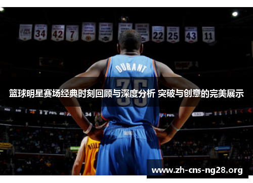 篮球明星赛场经典时刻回顾与深度分析 突破与创意的完美展示 篮球明星赛场经典时刻回顾与深度分析 突破与创意的完美展示