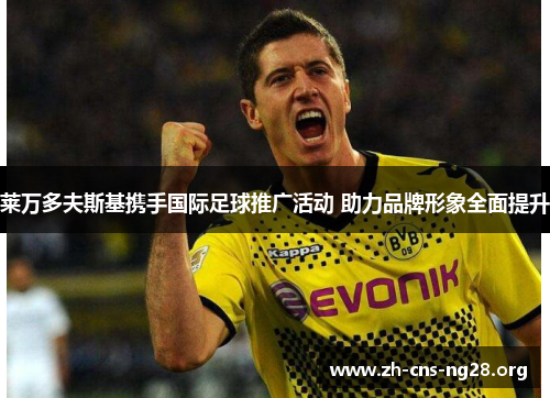 莱万多夫斯基携手国际足球推广活动 助力品牌形象全面提升 莱万多夫斯基携手国际足球推广活动 助力品牌形象全面提升