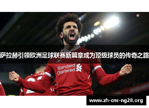 萨拉赫引领欧洲足球联赛新篇章成为顶级球员的传奇之路 萨拉赫引领欧洲足球联赛新篇章成为顶级球员的传奇之路