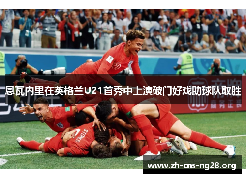 恩瓦内里在英格兰U21首秀中上演破门好戏助球队取胜 恩瓦内里在英格兰U21首秀中上演破门好戏助球队取胜