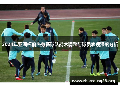 2024年亚洲杯前热身赛球队战术调整与球员表现深度分析 2024年亚洲杯前热身赛球队战术调整与球员表现深度分析