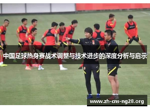 中国足球热身赛战术调整与技术进步的深度分析与启示 中国足球热身赛战术调整与技术进步的深度分析与启示