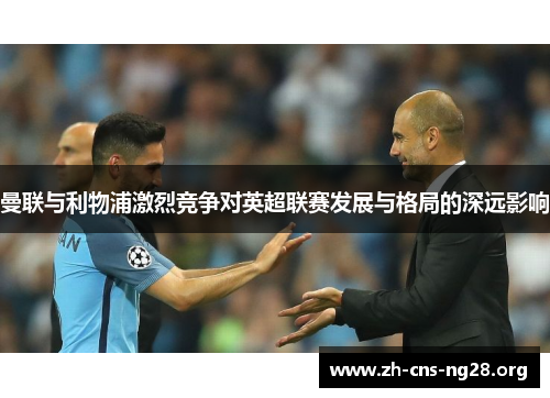 曼联与利物浦激烈竞争对英超联赛发展与格局的深远影响 曼联与利物浦激烈竞争对英超联赛发展与格局的深远影响