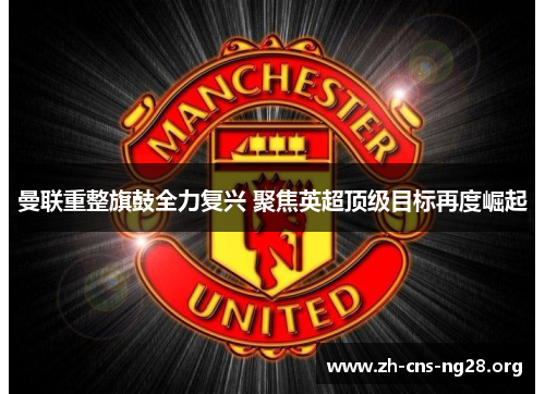 曼联重整旗鼓全力复兴 聚焦英超顶级目标再度崛起 曼联重整旗鼓全力复兴 聚焦英超顶级目标再度崛起