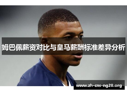 姆巴佩薪资对比与皇马薪酬标准差异分析 姆巴佩薪资对比与皇马薪酬标准差异分析