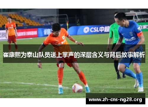 崔康熙为泰山队员送上掌声的深层含义与背后故事解析