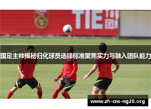 国足主帅揭秘归化球员选择标准聚焦实力与融入团队能力 国足主帅揭秘归化球员选择标准聚焦实力与融入团队能力