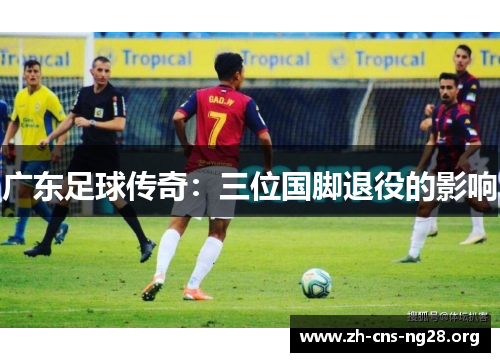 广东足球传奇:三位国脚退役的影响 广东足球传奇:三位国脚退役的影响