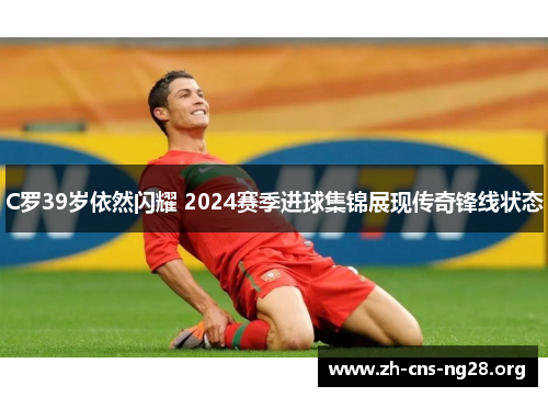 C罗39岁依然闪耀 2024赛季进球集锦展现传奇锋线状态 C罗39岁依然闪耀 2024赛季进球集锦展现传奇锋线状态