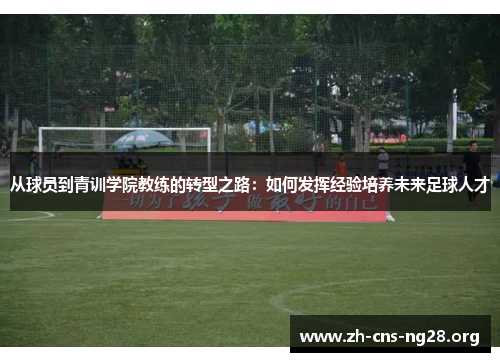 从球员到青训学院教练的转型之路:如何发挥经验培养未来足球人才 从球员到青训学院教练的转型之路:如何发挥经验培养未来足球人才