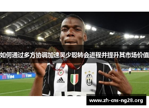 如何通过多方协调加速吴少聪转会进程并提升其市场价值 如何通过多方协调加速吴少聪转会进程并提升其市场价值