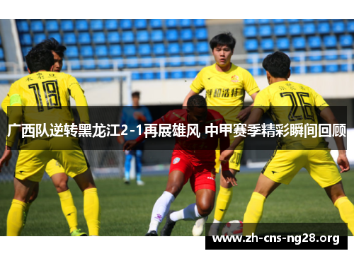 广西队逆转黑龙江2-1再展雄风 中甲赛季精彩瞬间回顾 广西队逆转黑龙江2-1再展雄风 中甲赛季精彩瞬间回顾