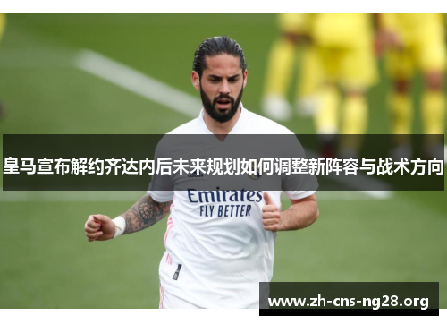 皇马宣布解约齐达内后未来规划如何调整新阵容与战术方向 皇马宣布解约齐达内后未来规划如何调整新阵容与战术方向