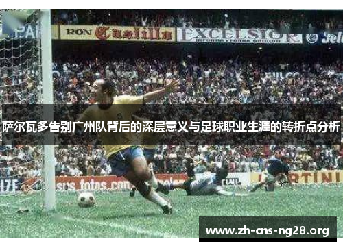 萨尔瓦多告别广州队背后的深层意义与足球职业生涯的转折点分析 萨尔瓦多告别广州队背后的深层意义与足球职业生涯的转折点分析