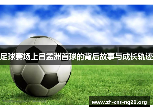 足球赛场上吕孟洲首球的背后故事与成长轨迹 足球赛场上吕孟洲首球的背后故事与成长轨迹