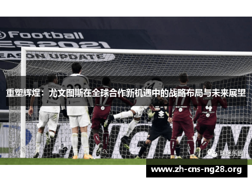 重塑辉煌:尤文图斯在全球合作新机遇中的战略布局与未来展望 重塑辉煌:尤文图斯在全球合作新机遇中的战略布局与未来展望