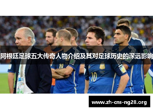 阿根廷足球五大传奇人物介绍及其对足球历史的深远影响 阿根廷足球五大传奇人物介绍及其对足球历史的深远影响